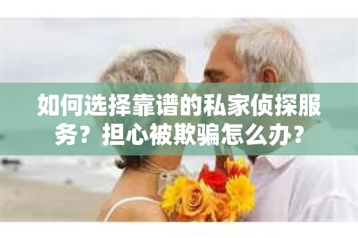 如何选择靠谱的私家侦探服务？担心被欺骗怎么办？