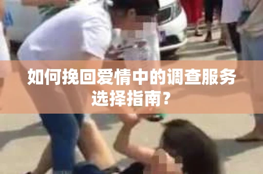 如何挽回爱情中的调查服务选择指南？