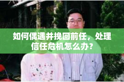 如何偶遇并挽回前任，处理信任危机怎么办？