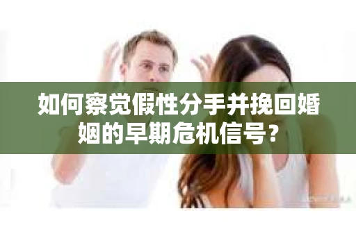 如何察觉假性分手并挽回婚姻的早期危机信号？