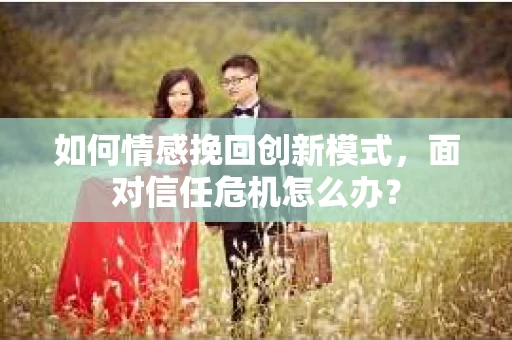 如何情感挽回创新模式，面对信任危机怎么办？