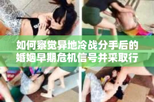 如何察觉异地冷战分手后的婚姻早期危机信号并采取行动？