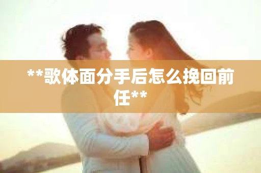 **歌体面分手后怎么挽回前任**