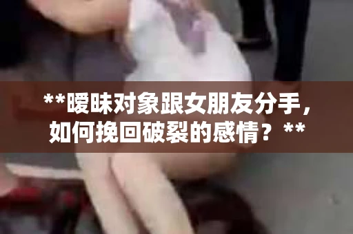 **暧昧对象跟女朋友分手，如何挽回破裂的感情？**