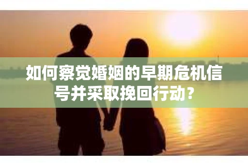 如何察觉婚姻的早期危机信号并采取挽回行动？