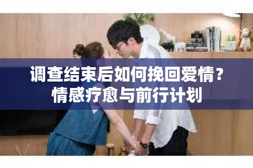 调查结束后如何挽回爱情？情感疗愈与前行计划