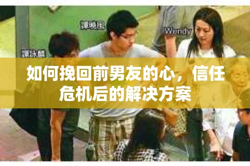 如何挽回前男友的心，信任危机后的解决方案