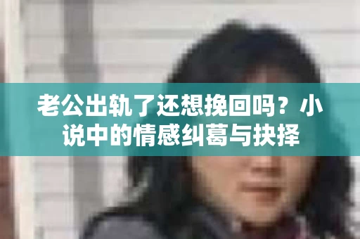 老公出轨了还想挽回吗？小说中的情感纠葛与抉择