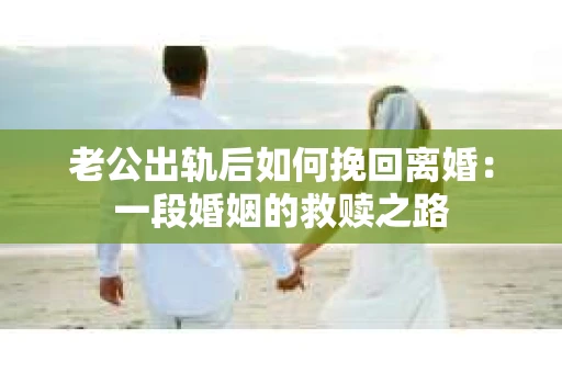 老公出轨后如何挽回离婚：一段婚姻的救赎之路