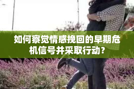 如何察觉情感挽回的早期危机信号并采取行动？