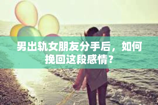 男出轨女朋友分手后，如何挽回这段感情？