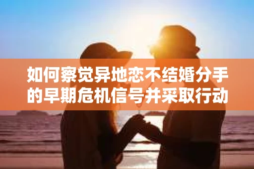 如何察觉异地恋不结婚分手的早期危机信号并采取行动？