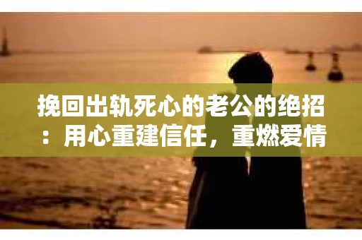 挽回出轨死心的老公的绝招：用心重建信任，重燃爱情火花