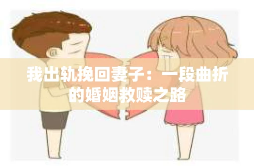 我出轨挽回妻子：一段曲折的婚姻救赎之路