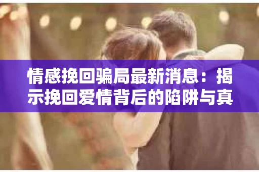 情感挽回骗局最新消息：揭示挽回爱情背后的陷阱与真相