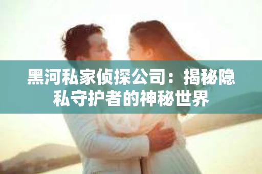 黑河私家侦探公司：揭秘隐私守护者的神秘世界