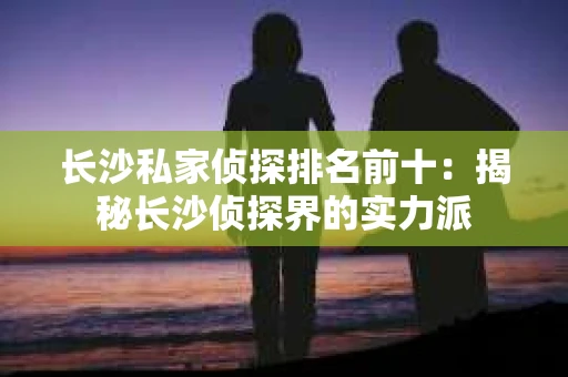 长沙私家侦探排名前十：揭秘长沙侦探界的实力派