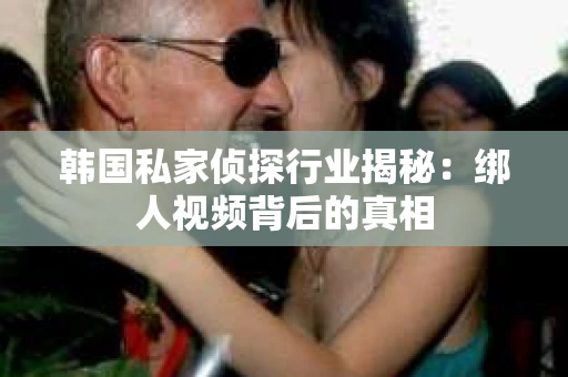 韩国私家侦探行业揭秘:绑人视频背后的真相 韩国私家侦探行业揭秘:绑人视频背后的真相