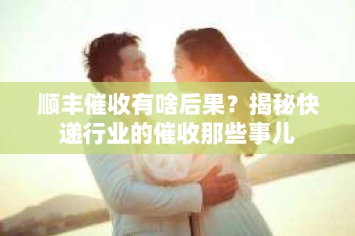 顺丰催收有啥后果？揭秘快递行业的催收那些事儿