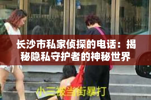 长沙市私家侦探的电话：揭秘隐私守护者的神秘世界