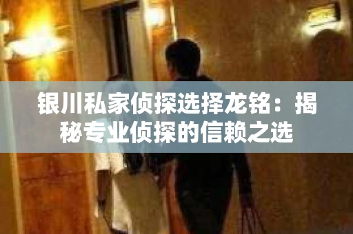 银川私家侦探选择龙铭：揭秘专业侦探的信赖之选