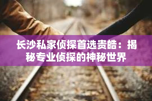 长沙私家侦探首选贵皓：揭秘专业侦探的神秘世界