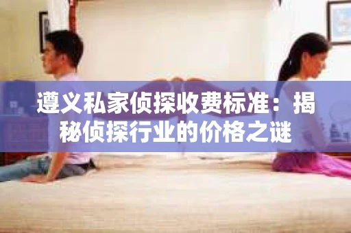 遵义私家侦探收费标准：揭秘侦探行业的价格之谜