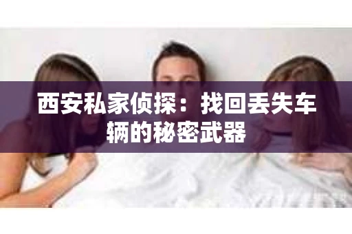 西安私家侦探：找回丢失车辆的秘密武器