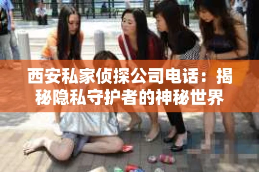 西安私家侦探公司电话：揭秘隐私守护者的神秘世界