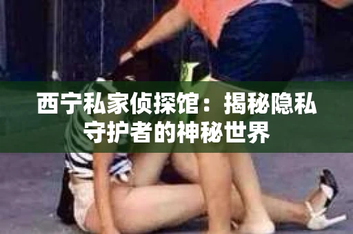 西宁私家侦探馆：揭秘隐私守护者的神秘世界