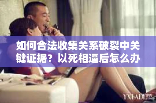 如何合法收集关系破裂中关键证据？以死相逼后怎么办？