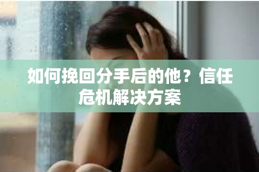 如何挽回分手后的他？信任危机解决方案