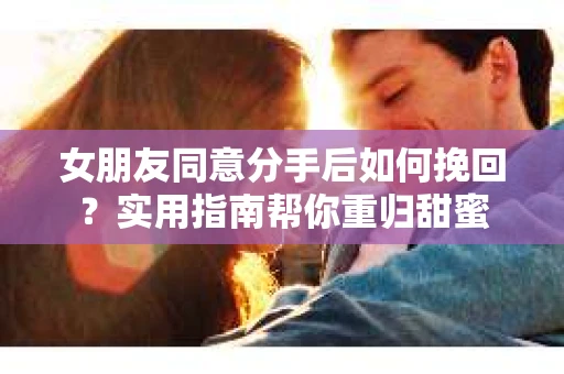 女朋友同意分手后如何挽回？实用指南帮你重归甜蜜