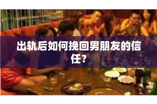 出轨后如何挽回男朋友的信任？