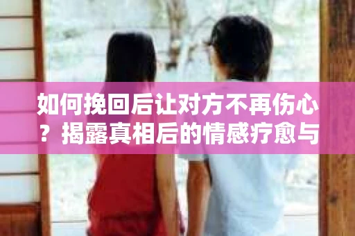 如何挽回后让对方不再伤心？揭露真相后的情感疗愈与前行计划