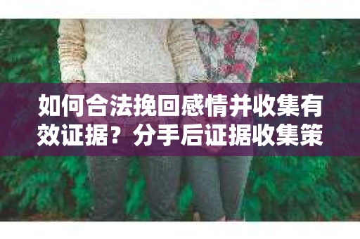 如何合法挽回感情并收集有效证据？分手后证据收集策略