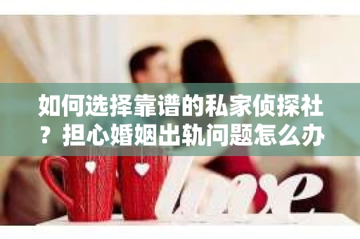 如何选择靠谱的私家侦探社？担心婚姻出轨问题怎么办？
