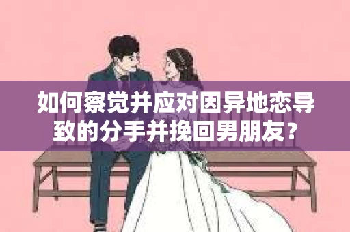 如何察觉并应对因异地恋导致的分手并挽回男朋友？