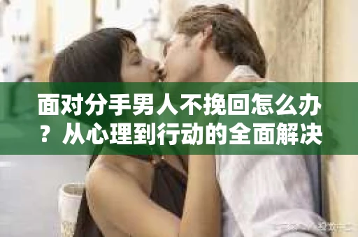 面对分手男人不挽回怎么办？从心理到行动的全面解决方案