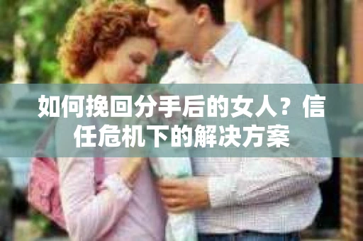 如何挽回分手后的女人？信任危机下的解决方案