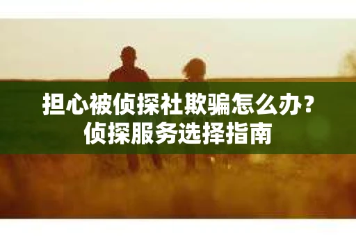担心被侦探社欺骗怎么办？侦探服务选择指南