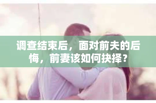 调查结束后，面对前夫的后悔，前妻该如何抉择？