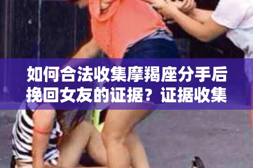 如何合法收集摩羯座分手后挽回女友的证据？证据收集策略与法律风险防范