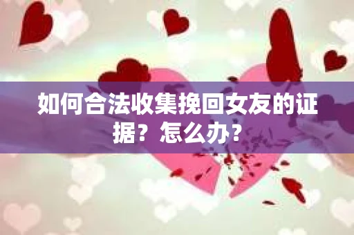 如何合法收集挽回女友的证据?怎么办? 如何合法收集挽回女友的证据?怎么办?