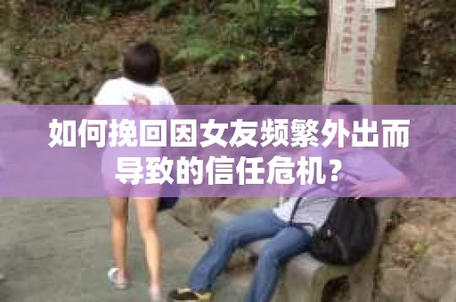 如何挽回因女友频繁外出而导致的信任危机？