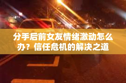 分手后前女友情绪激动怎么办?信任危机的解决之道 分手后前女友情绪激动怎么办?信任危机的解决之道