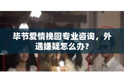 毕节爱情挽回专业咨询，外遇嫌疑怎么办？