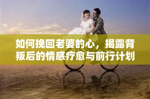 如何挽回老婆的心,揭露背叛后的情感疗愈与前行计划 如何挽回老婆的心,揭露背叛后的情感疗愈与前行计划