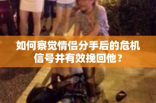 如何察觉情侣分手后的危机信号并有效挽回他？