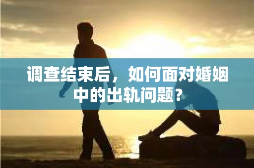 调查结束后，如何面对婚姻中的出轨问题？